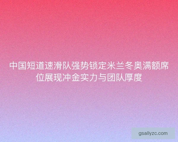 中国短道速滑队强势锁定米兰冬奥满额席位展现冲金实力与团队厚度