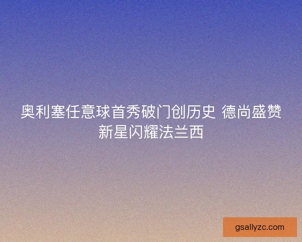 奥利塞任意球首秀破门创历史 德尚盛赞新星闪耀法兰西