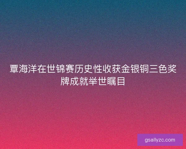 覃海洋在世锦赛历史性收获金银铜三色奖牌成就举世瞩目