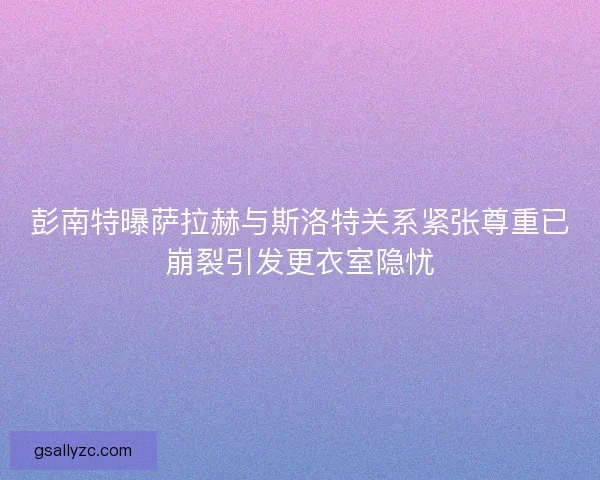 彭南特曝萨拉赫与斯洛特关系紧张尊重已崩裂引发更衣室隐忧