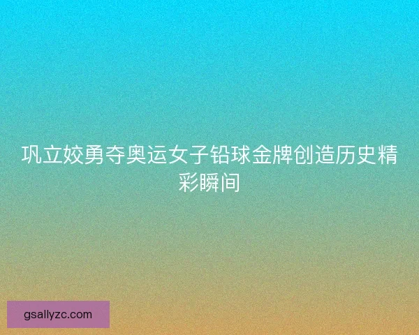 巩立姣勇夺奥运女子铅球金牌创造历史精彩瞬间